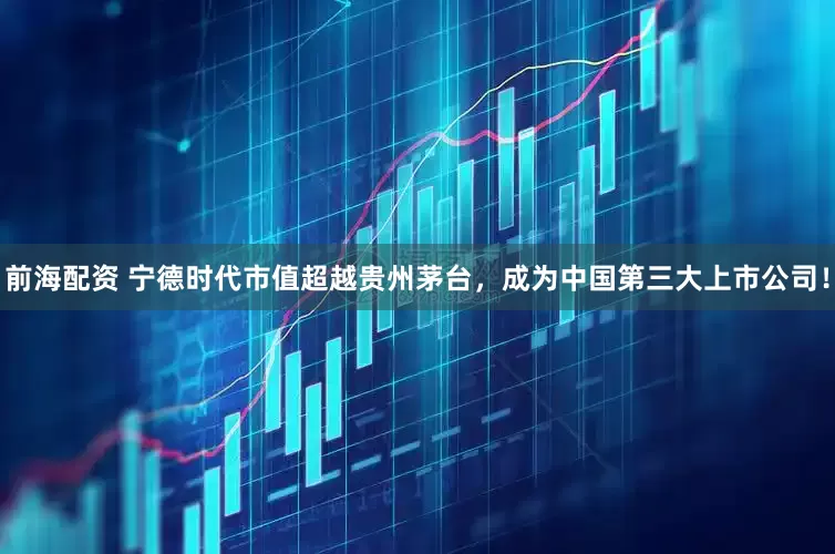前海配资 宁德时代市值超越贵州茅台，成为中国第三大上市公司！